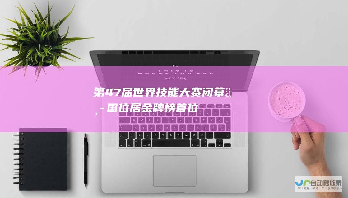 第47届世界技能大赛闭幕中国位居金牌榜首位