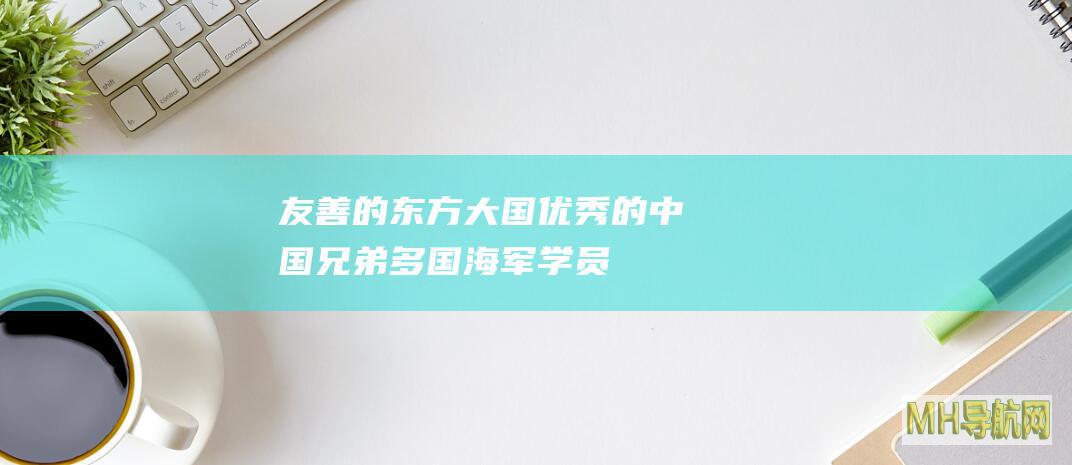 友善的东方大国优秀的中国兄弟——多国海军学员眼中的中国海军印象