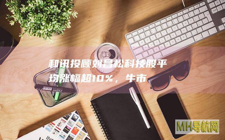和讯投顾刘昌松：科技股平均涨幅超10%，牛市时需要勇于操作！-股票频道