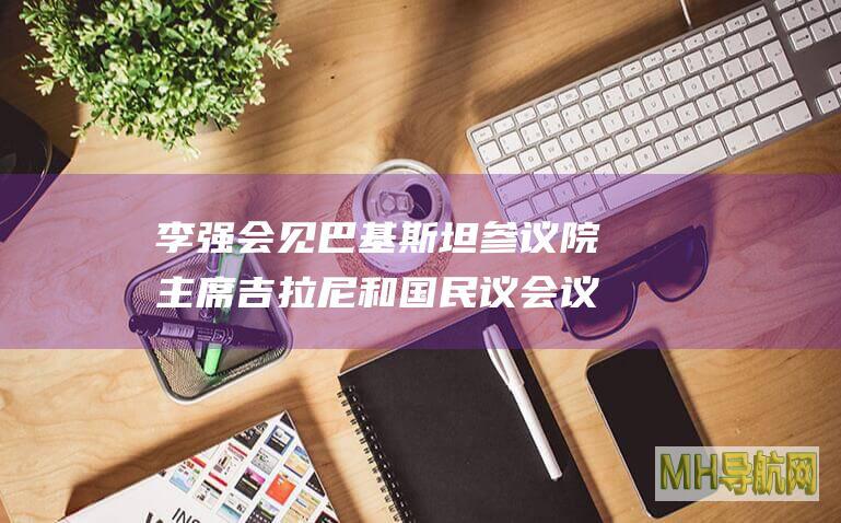 李强会见巴基斯坦参议院主席吉拉尼和国民议会议长萨迪克