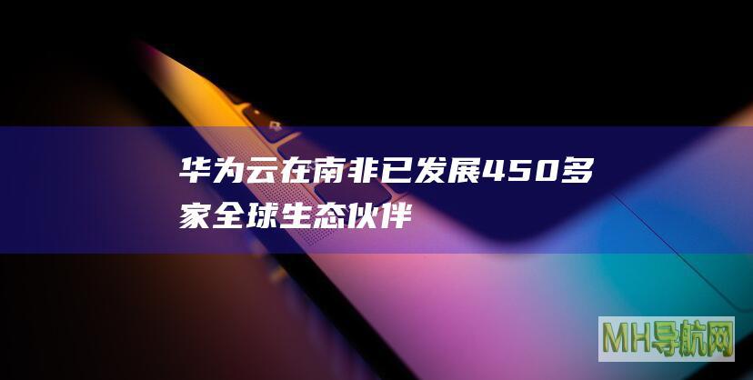 华为云在南非已发展450多家全球生态伙伴