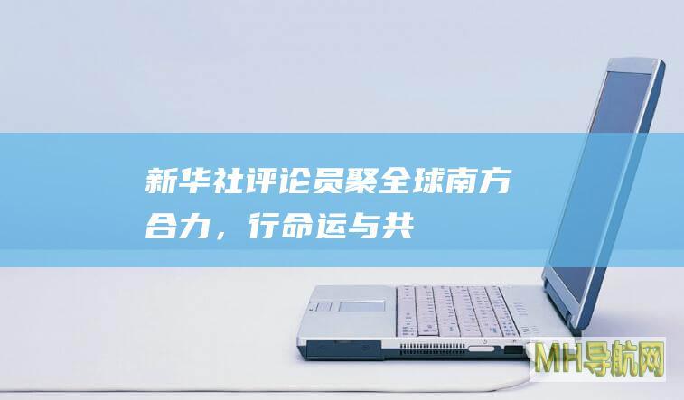 新华社评论员：聚“全球南方”合力，行命运与共大道