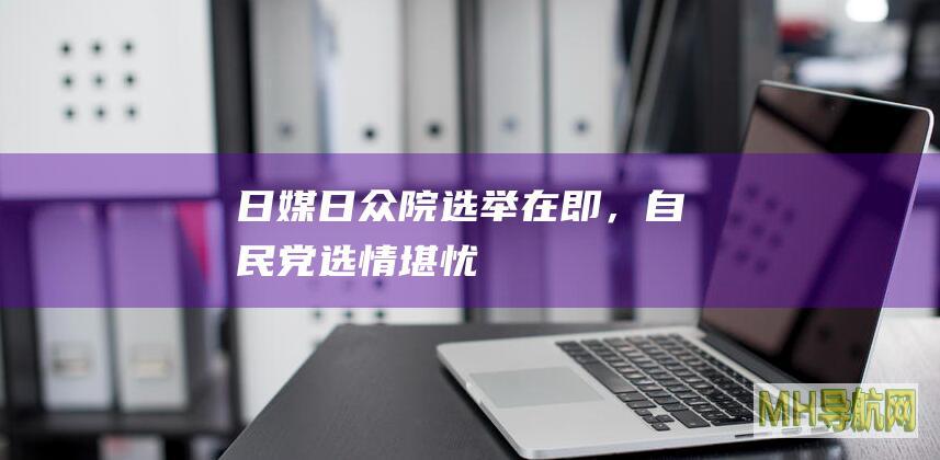 日媒：日众院选举在即，自民党选情堪忧