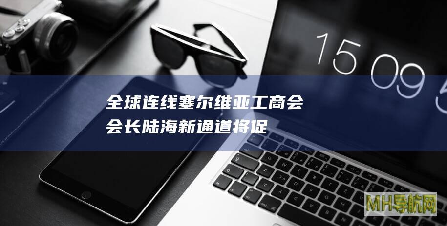 全球连线｜塞尔维亚工商会会长：陆海新通道将促进沿线国家创新合作
