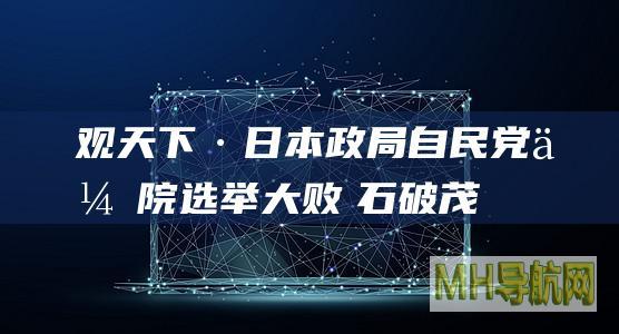 观天下·日本政局|自民党众院选举大败　石破茂政权前景堪忧