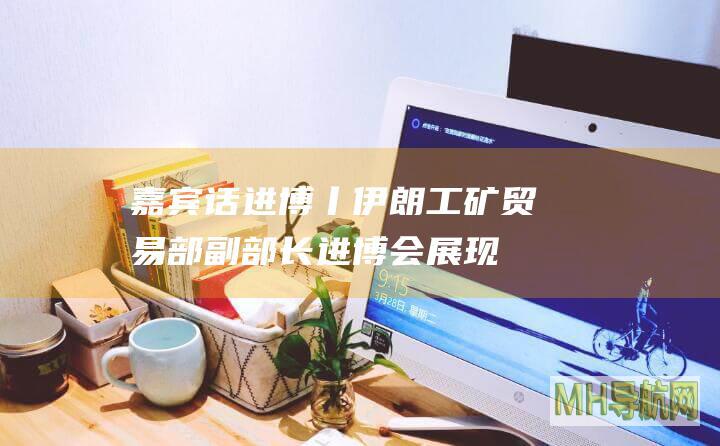嘉宾话进博丨伊朗工矿贸易部副部长：进博会展现中国经济规划的长远性