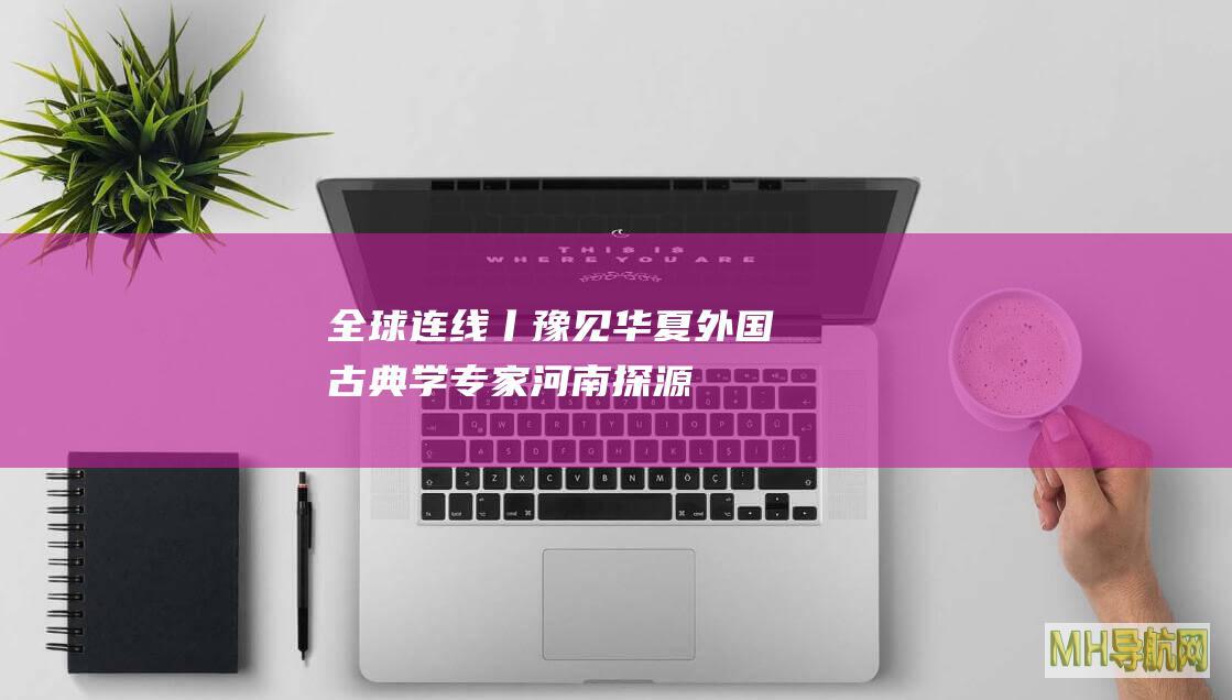 全球连线丨“豫”见华夏外国古典学专家河南探源中华文明