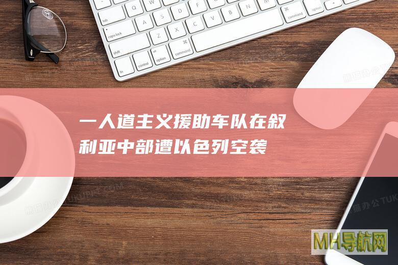 一人道主义援助车队在叙利亚中部遭以色列空袭