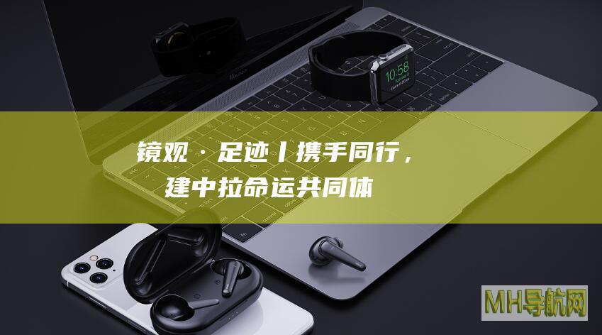 镜观·足迹丨携手同行，构建中拉命运共同体
