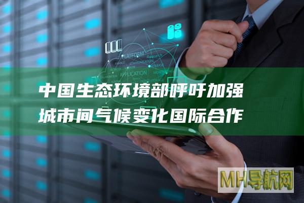 中国生态环境部呼吁加强城市间气候变化国际合作