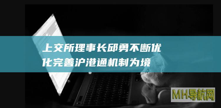 上交所理事长邱勇：不断优化完善沪港通机制为境外投资者提供更多元的资产配置选择-股票频道