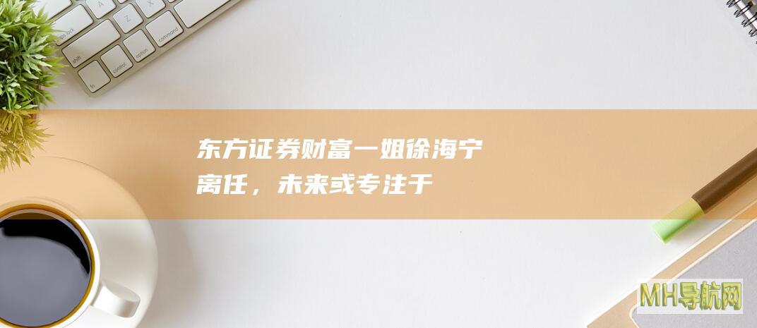 东方证券“财富一姐”徐海宁离任，未来或专注于“大财富管理”-基金频道