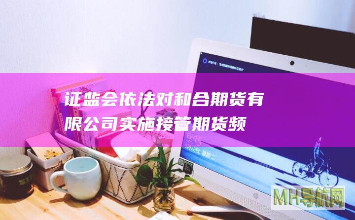 证监会依法对和合期货有限公司实施接管-期货频道