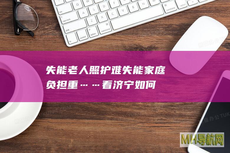 失能老人照护难、失能家庭负担重……看济宁如何破解民生难题！-保险频道