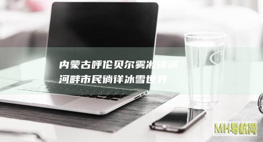 内蒙古呼伦贝尔：雾凇铺满河畔市民徜徉冰雪世界