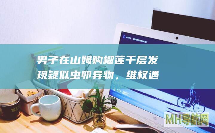 男子在山姆购榴莲千层发现疑似虫卵异物，维权遇“霸王协议”，店方负责人已道歉|山姆|店方