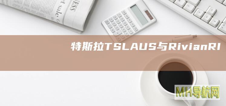 特斯拉(TSLA.US)与Rivian(RIVN.US)就技术盗窃诉讼达成“有条件”和解|特斯拉|电动汽车