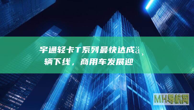 宇通轻卡T系列最快达成万辆下线，商用车发展迎新里程碑|新能源|宇通|商用车
