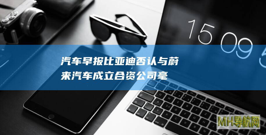 汽车早报｜比亚迪否认与蔚来汽车成立合资公司毫末智行回应裁员传闻