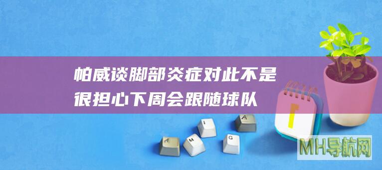 帕威谈脚部炎症：对此不是很担心下周会跟随球队前往两个客场|公牛|客场|帕特里克