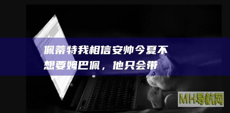 佩蒂特：我相信安帅今夏不想要姆巴佩，他只会带来问题|佩蒂特|基利安·姆巴佩|安切洛蒂