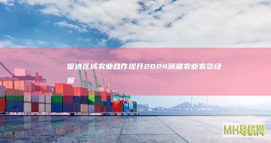 促进区域农业合作提升2024澜湄农业农资经贸合作论坛召开--经济・科技-