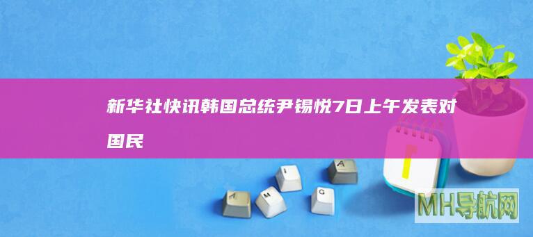 新华社快讯：韩国总统尹锡悦7日上午发表对国民谈话，就短暂戒严风波向国民道歉--国际-