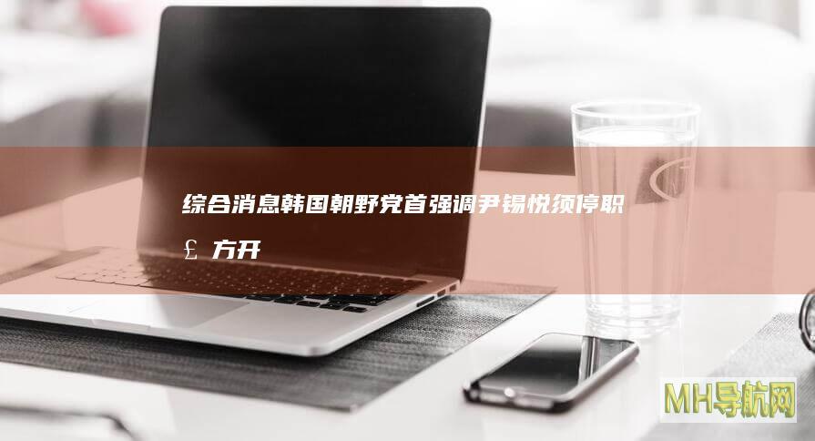 综合消息｜韩国朝野党首强调尹锡悦须停职检方开始调查戒严风波--国际-