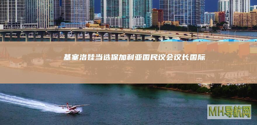 基塞洛娃当选保加利亚国民议会议长--国际-