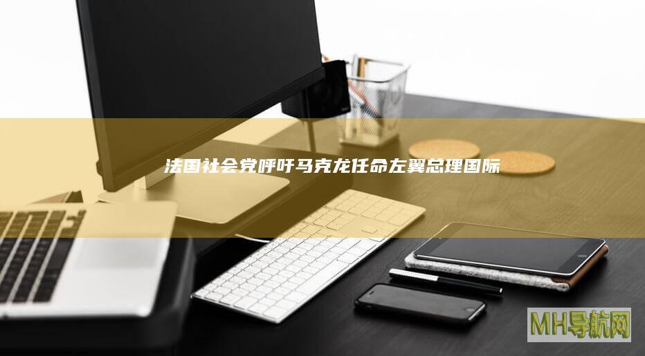 法国社会党呼吁马克龙任命左翼总理--国际-