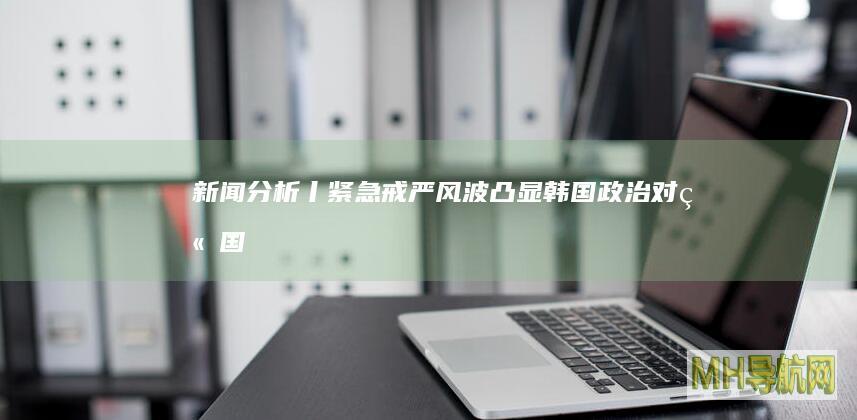 新闻分析丨紧急戒严风波凸显韩国政治对立--国际-