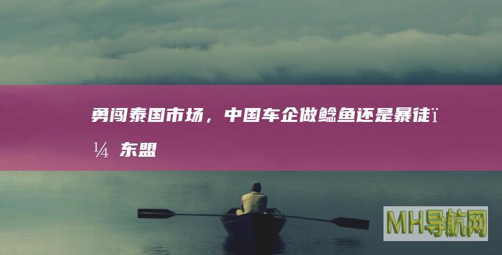 勇闯泰国市场，中国车企做鲶鱼还是暴徒？|东盟|泰国|东南亚