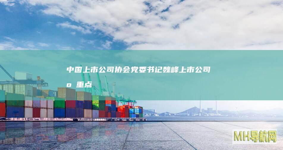 中国上市公司协会党委书记魏峰：上市公司应重点围绕产业转型升级并购重组，不要盲目跨界-股票频道