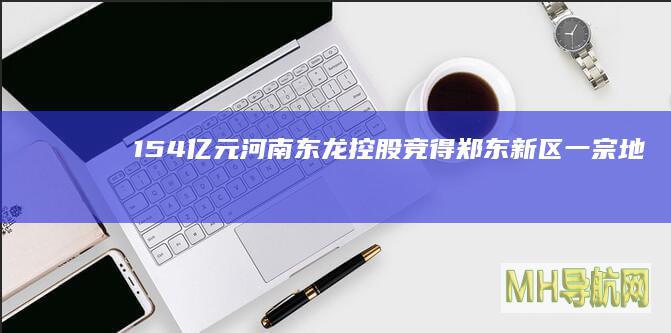 1.54亿元！河南东龙控股竞得郑东新区一宗地块-房产频道