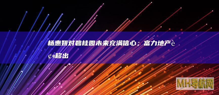 杨惠妍：对碧桂园未来充满信心；富力地产被移出失信被执行人名单|房产早参-房产频道