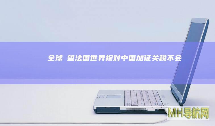 全球瞭望｜法国《世界报》：对中国加征关税不会让欧洲成为电动汽车冠军