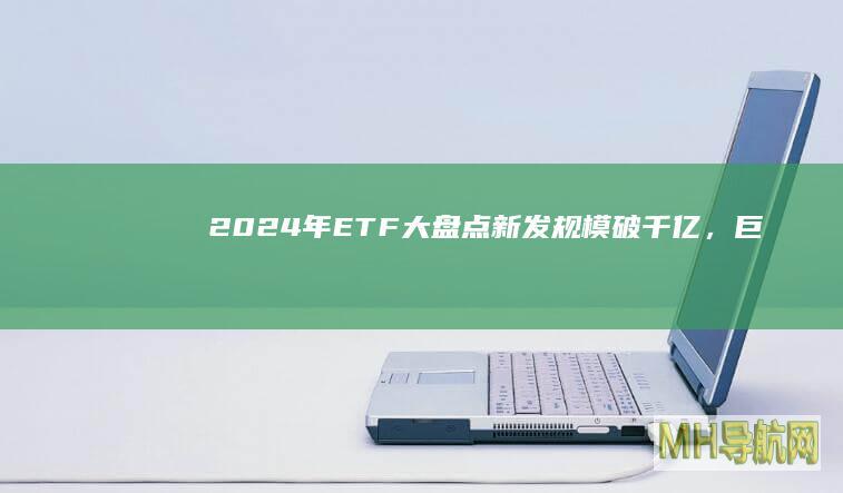 2024年ETF大盘点！新发规模破千亿，“巨无霸”产品不断扩容-基金频道