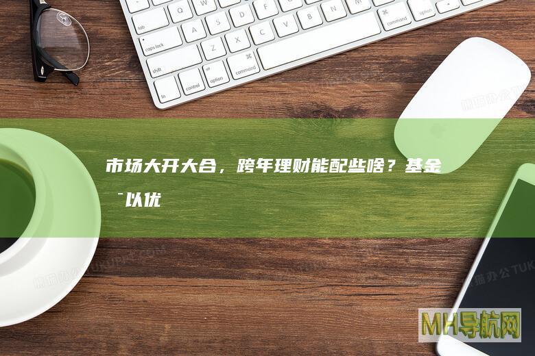 市场大开大合，跨年理财能配些啥？基金：可以优选固收+产品-基金频道
