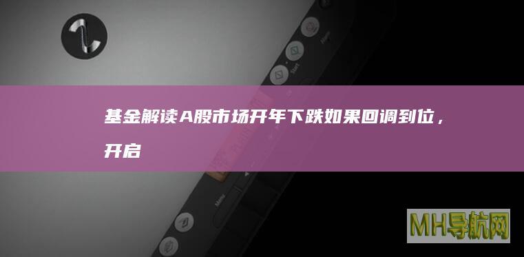 基金解读A股市场开年下跌:如果回调到位,开启春季行情的概率更高-基金频道