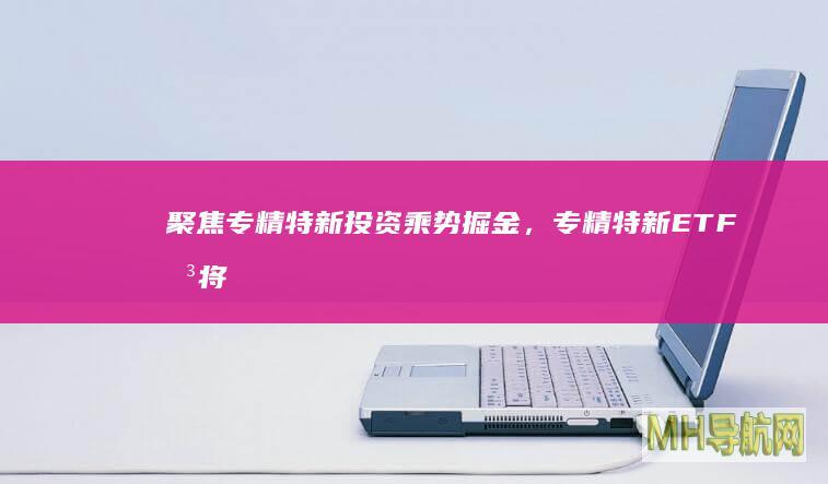 聚焦专精特新投资乘势掘金，专精特新ETF即将提前结束募集-基金频道