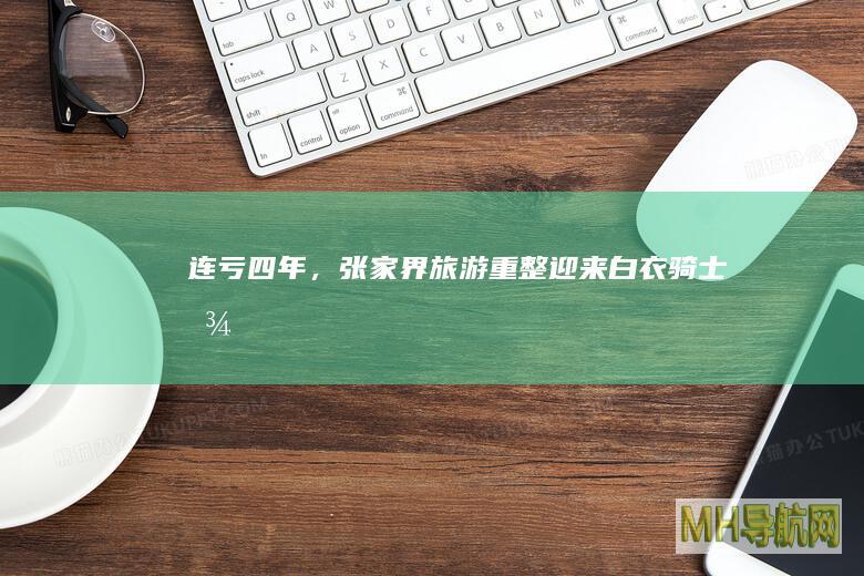 连亏四年，张家界旅游重整迎来“白衣骑士”！曾大手笔投资建大庸古城-房产频道