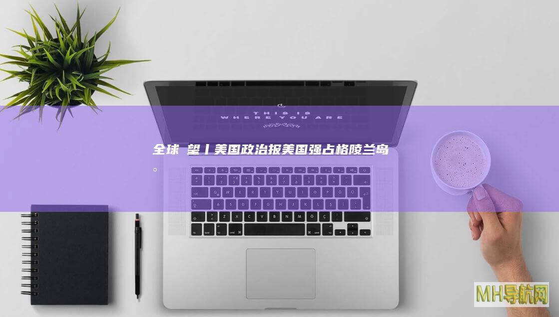 全球瞭望丨美国《政治报》：美国强占格陵兰岛将是“世界上最短暂的战争”