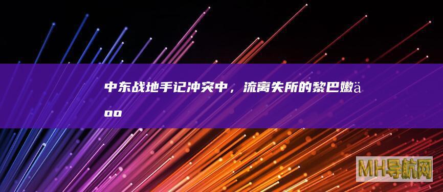 中东战地手记｜冲突中，流离失所的黎巴嫩人