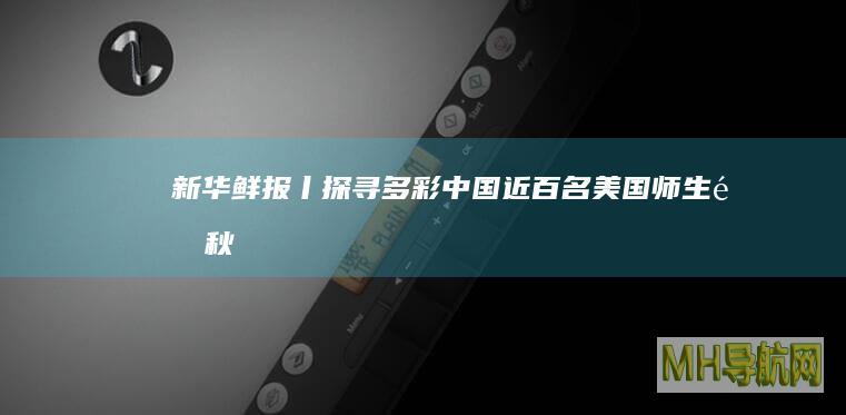 新华鲜报丨探寻多彩中国！近百名美国师生金秋“丰收”中国行