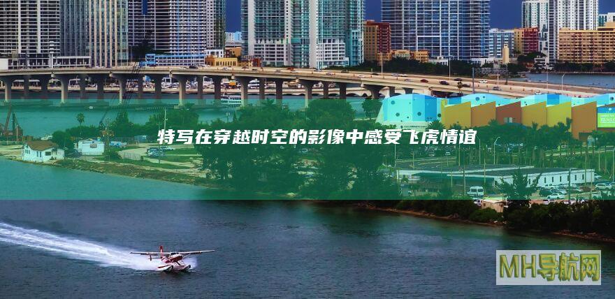 特写｜在穿越时空的影像中感受“飞虎情谊”