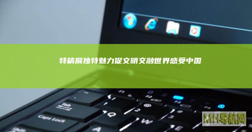 特稿｜展独特魅力促文明交融——世界感受中国文化绽放新时代风采