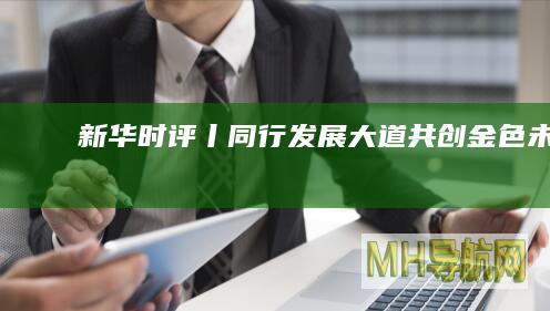新华时评丨同行发展大道共创“金色”未来