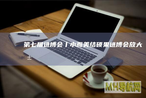 第七届进博会丨“小而美”结硕果：进博会放大共建“一带一路”红利