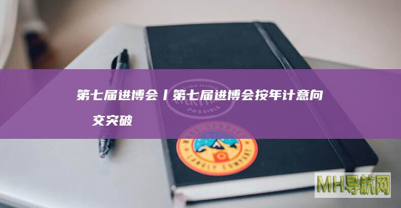 第七届进博会丨第七届进博会按年计意向成交突破800亿美元