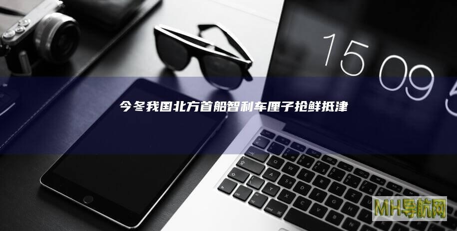 今冬我国北方首船智利车厘子“抢鲜”抵津